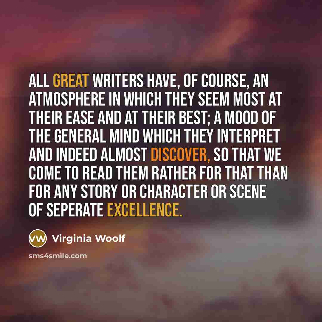 “All great writers have, of course, an atmosphere in which they seem most at their ease and at their best; a mood of the general mind which they interpret and indeed almost discover, so that we come to read them rather for that than for any story or character or scene of seperate excellence.” quote by Virginia Woolf