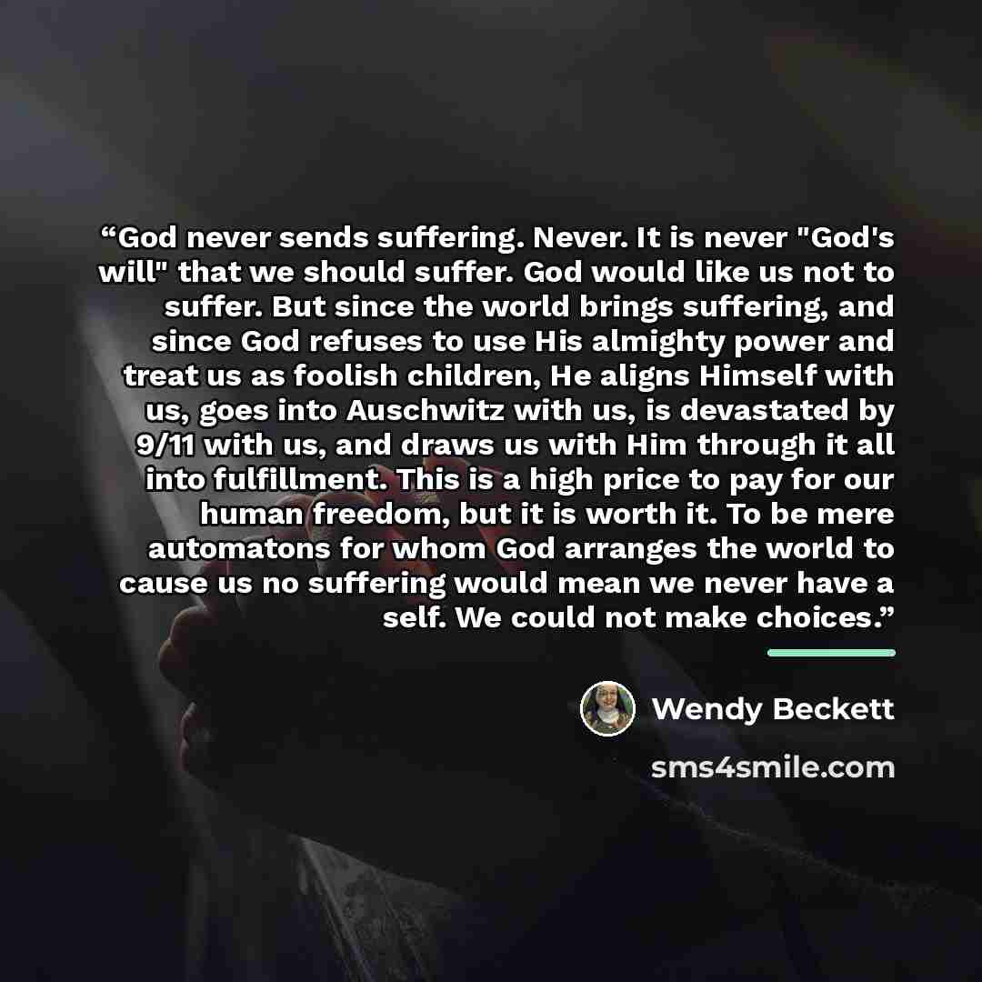 “God never sends suffering. Never. It is never "God's will" that we should suffer. God would like us not to suffer. But since the world brings suffering, and since God refuses to use His almighty power and treat us as foolish children, He aligns Himself with us, goes into Auschwitz with us, is…” quote by Wendy Beckett