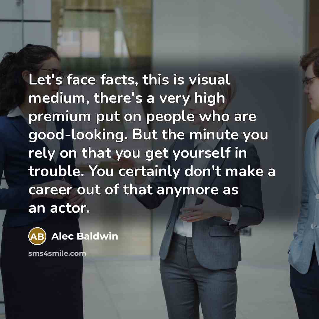 “Let's face facts, this is visual medium, there's a very high premium put on people who are good-looking. But the minute you rely on that you get yourself in trouble. You certainly don't make a career out of that anymore as an actor.” quote by Alec Baldwin