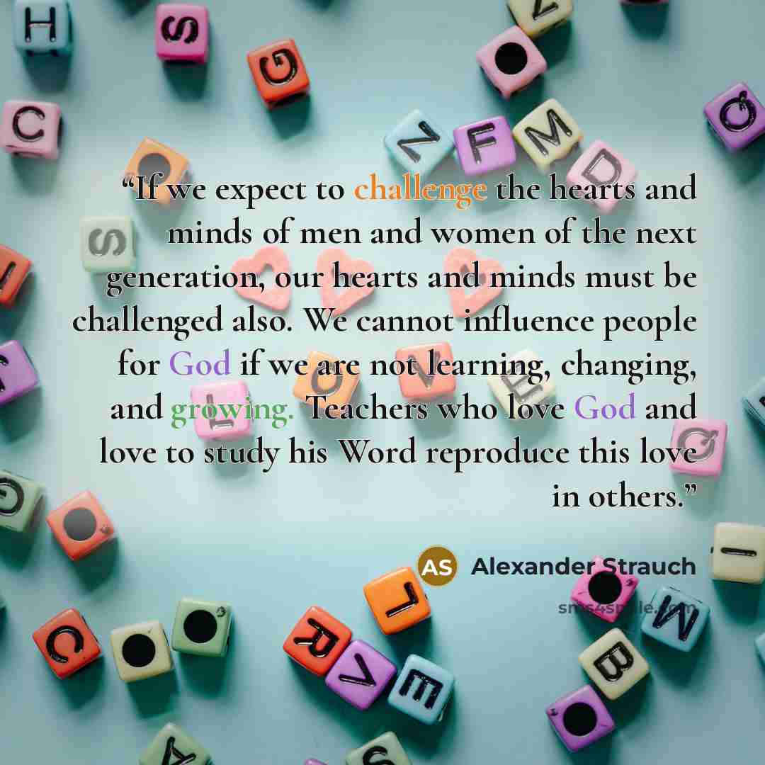 “If we expect to challenge the hearts and minds of men and women of the next generation, our hearts and minds must be challenged also. We cannot influence people for God if we are not learning, changing, and growing. Teachers who love God and love to study his Word reproduce this love in others.” quote by Alexander Strauch
