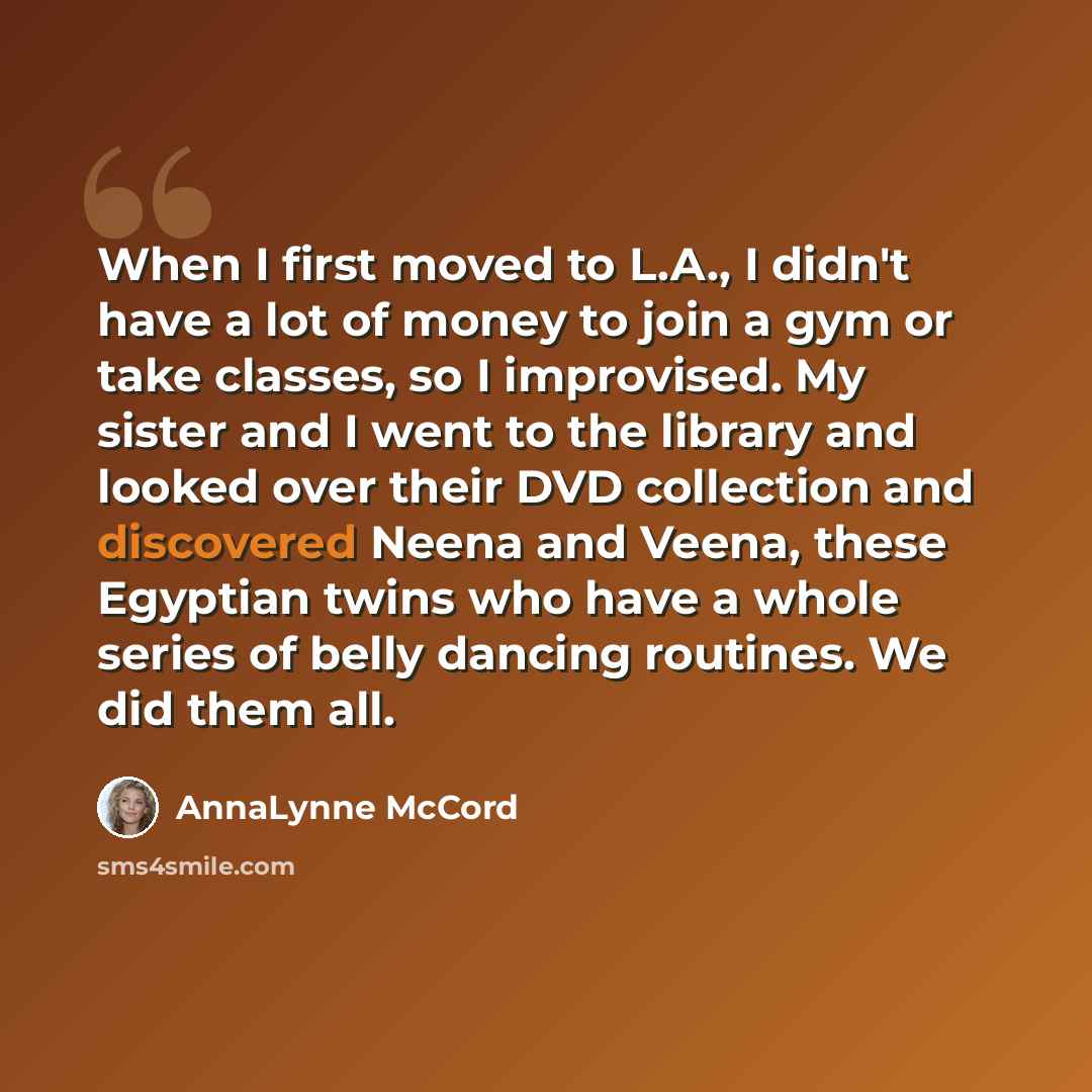 “When I first moved to L.A., I didn't have a lot of money to join a gym or take classes, so I improvised. My sister and I went to the library and looked over their DVD collection and discovered Neena and Veena, these Egyptian twins who have a whole series of belly dancing routines. We did them all.” quote by AnnaLynne McCord