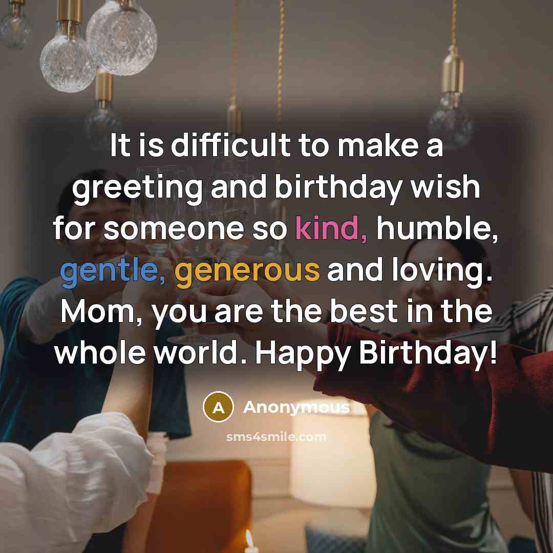 “It is difficult to make a greeting and birthday wish for someone so kind, humble, gentle, generous and loving. Mom, you are the best in the whole world. Happy Birthday!” quote by Anonymous
