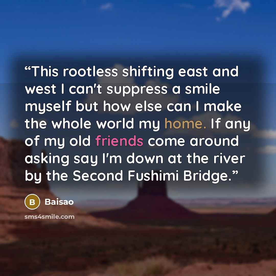 “This rootless shifting east and west I can't suppress a smile myself but how else can I make the whole world my home. If any of my old friends come around asking say I'm down at the river by the Second Fushimi Bridge.” quote by Baisao