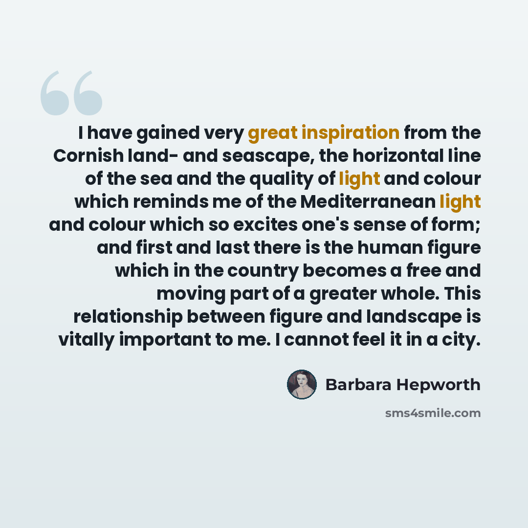 “I have gained very great inspiration from the Cornish land- and seascape, the horizontal line of the sea and the quality of light and colour which reminds me of the Mediterranean light and colour which so excites one's sense of form; and first and last there is the human figure which in the…” quote by Barbara Hepworth