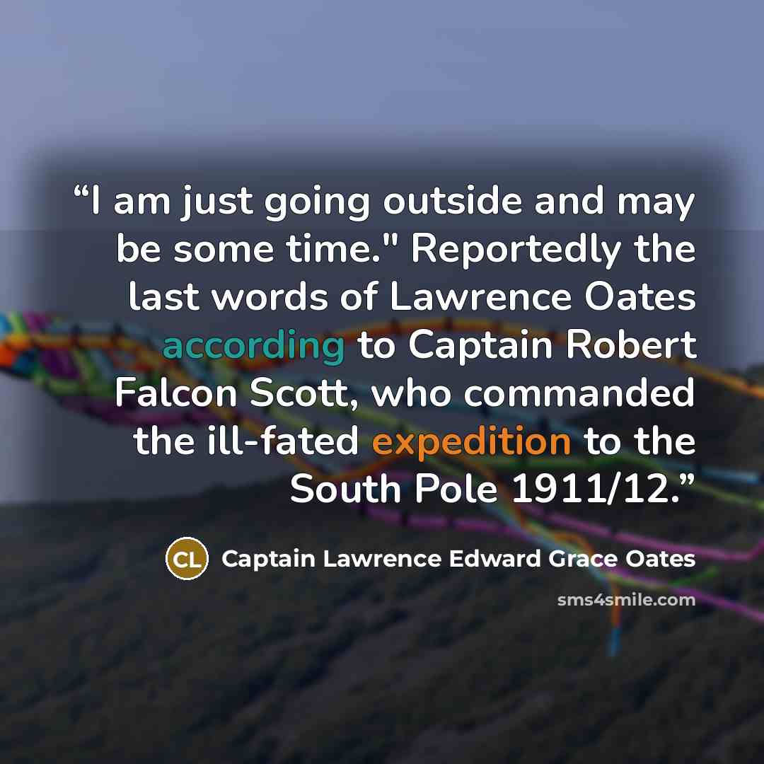 “I am just going outside and may be some time." Reportedly the last words of Lawrence Oates according to Captain Robert Falcon Scott, who commanded the ill-fated expedition to the South Pole 1911/12.” quote by Captain Lawrence Edward Grace Oates