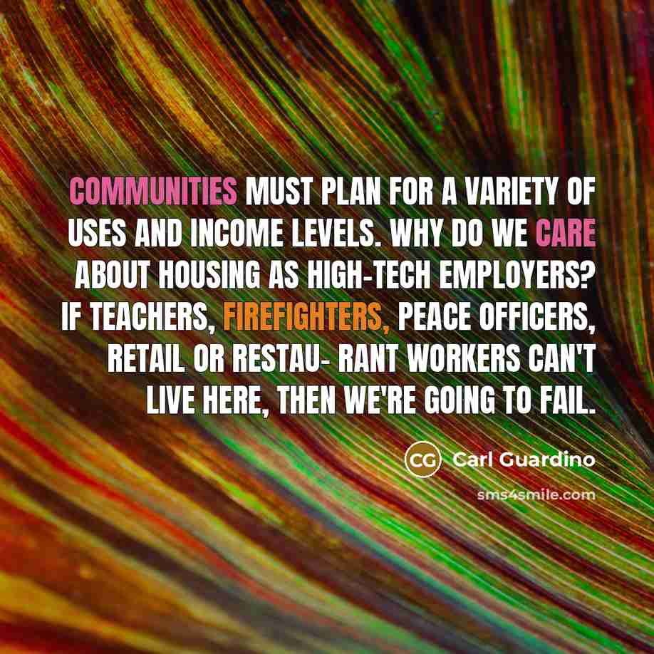 “Communities must plan for a variety of uses and income levels. Why do we care about housing as high-tech employers? If teachers, firefighters, peace officers, retail or restau- rant workers can't live here, then we're going to fail.” quote by Carl Guardino