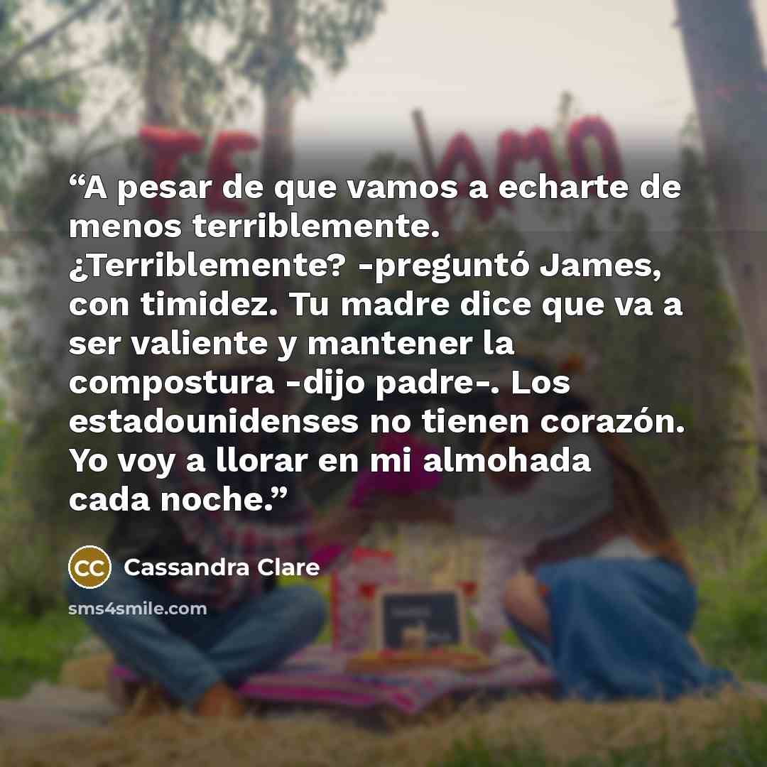 “A pesar de que vamos a echarte de menos terriblemente. ¿Terriblemente? -preguntó James, con timidez. Tu madre dice que va a ser valiente y mantener la compostura -dijo padre-. Los estadounidenses no tienen corazón. Yo voy a llorar en mi almohada cada noche.” quote by Cassandra Clare