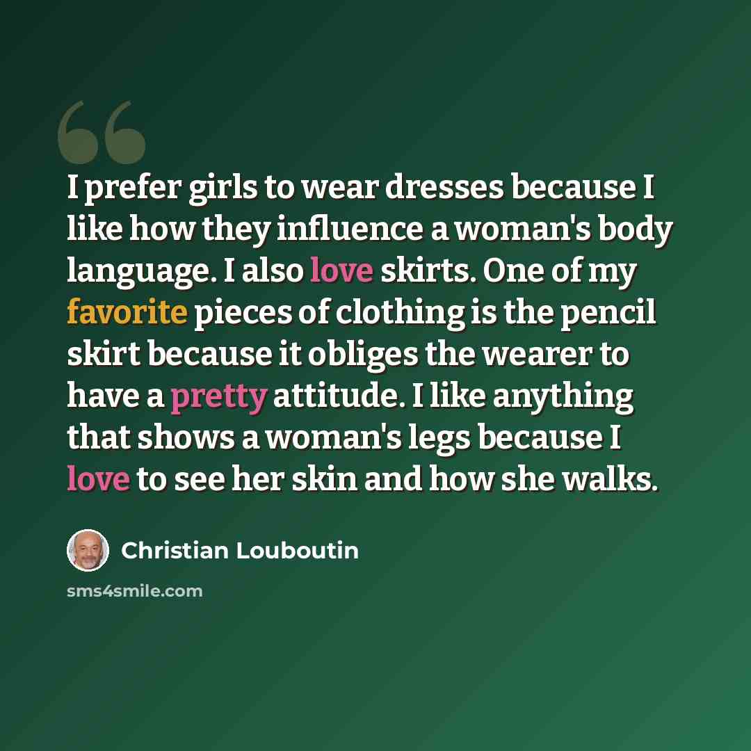 “I prefer girls to wear dresses because I like how they influence a woman's body language. I also love skirts. One of my favorite pieces of clothing is the pencil skirt because it obliges the wearer to have a pretty attitude. I like anything that shows a woman's legs because I love to see her skin…” quote by Christian Louboutin