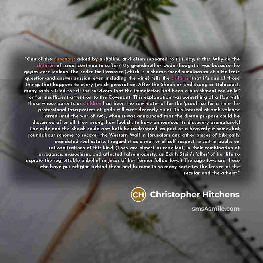 “One of the questions asked by al-Balkhi, and often repeated to this day, is this: Why do the children of Israel continue to suffer? My grandmother Dodo thought it was because the goyim were jealous. The seder for Passover (which is a shame-faced simulacrum of a Hellenic question-and-answer…” quote by Christopher Hitchens