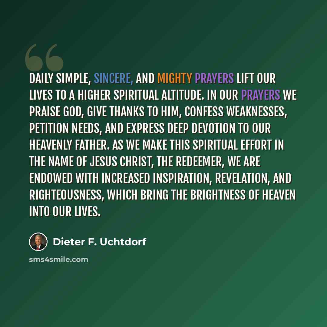 “Daily simple, sincere, and mighty prayers lift our lives to a higher spiritual altitude. In our prayers we praise God, give thanks to Him, confess weaknesses, petition needs, and express deep devotion to our Heavenly Father. As we make this spiritual effort in the name of Jesus Christ, the…” quote by Dieter F. Uchtdorf
