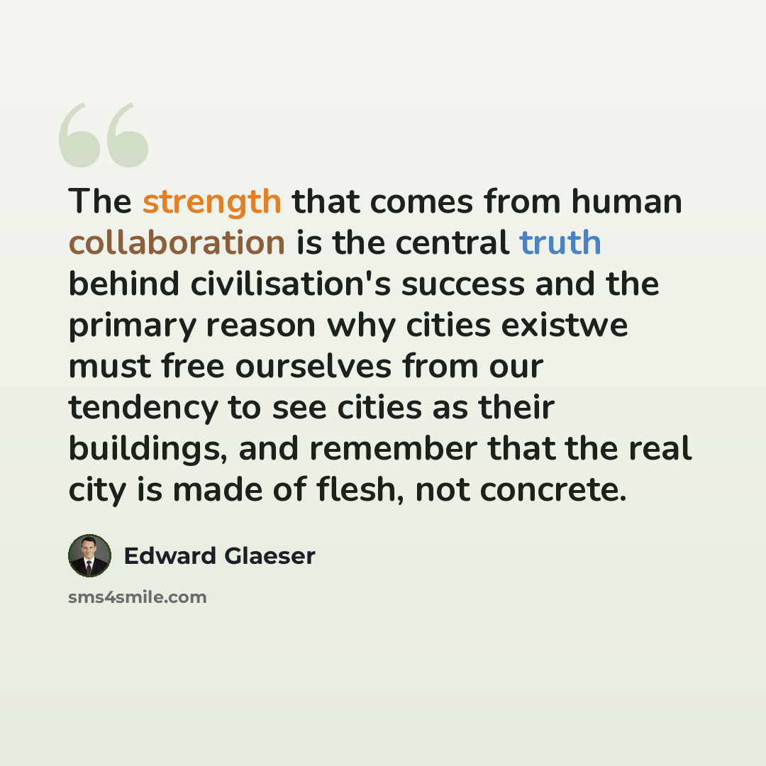 “The strength that comes from human collaboration is the central truth behind civilisation's success and the primary reason why cities existwe must free ourselves from our tendency to see cities as their buildings, and remember that the real city is made of flesh, not concrete.” quote by Edward Glaeser