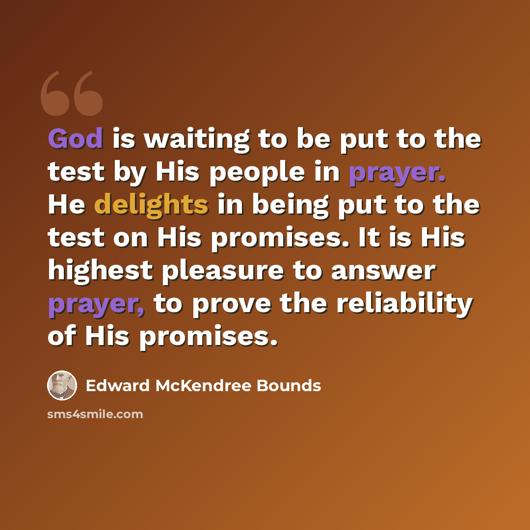“God is waiting to be put to the test by His people in prayer. He delights in being put to the test on His promises. It is His highest pleasure to answer prayer, to prove the reliability of His promises.” quote by Edward McKendree Bounds