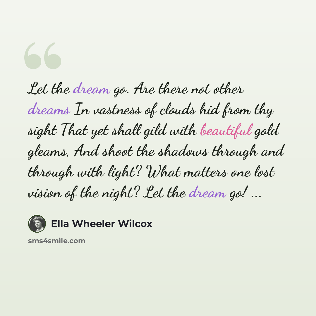 “Let the dream go. Are there not other dreams In vastness of clouds hid from thy sight That yet shall gild with beautiful gold gleams, And shoot the shadows through and through with light? What matters one lost vision of the night? Let the dream go! ...” quote by Ella Wheeler Wilcox