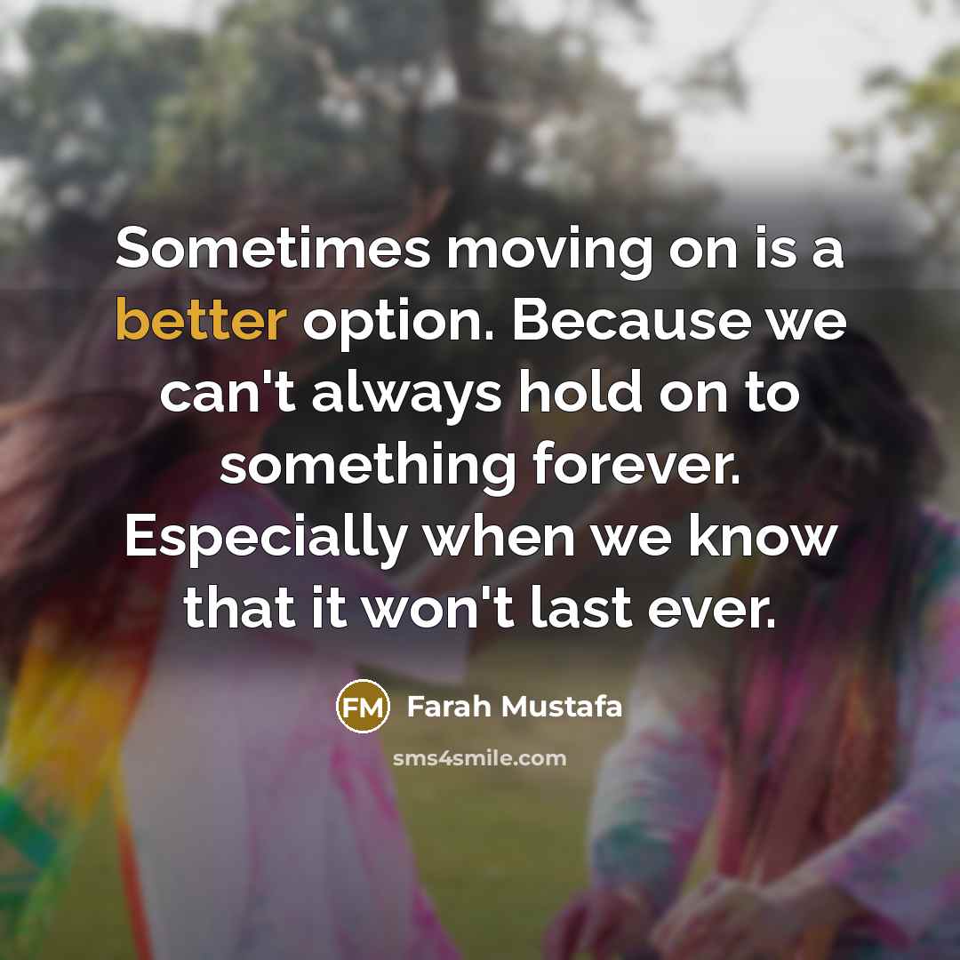 “Sometimes moving on is a better option. Because we can't always hold on to something forever. Especially when we know that it won't last ever.” quote by Farah Mustafa