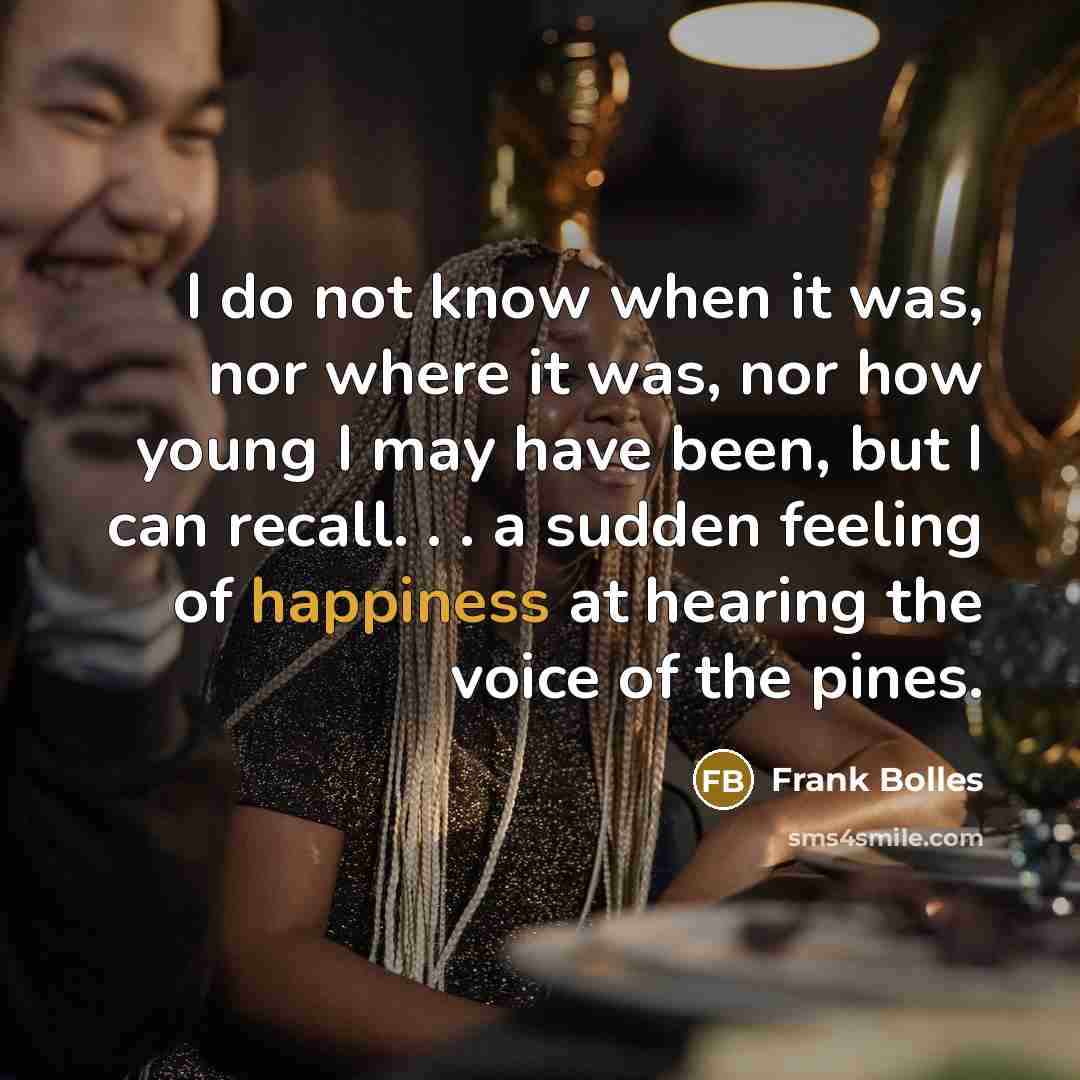 “I do not know when it was, nor where it was, nor how young I may have been, but I can recall. . . a sudden feeling of happiness at hearing the voice of the pines.” quote by Frank Bolles
