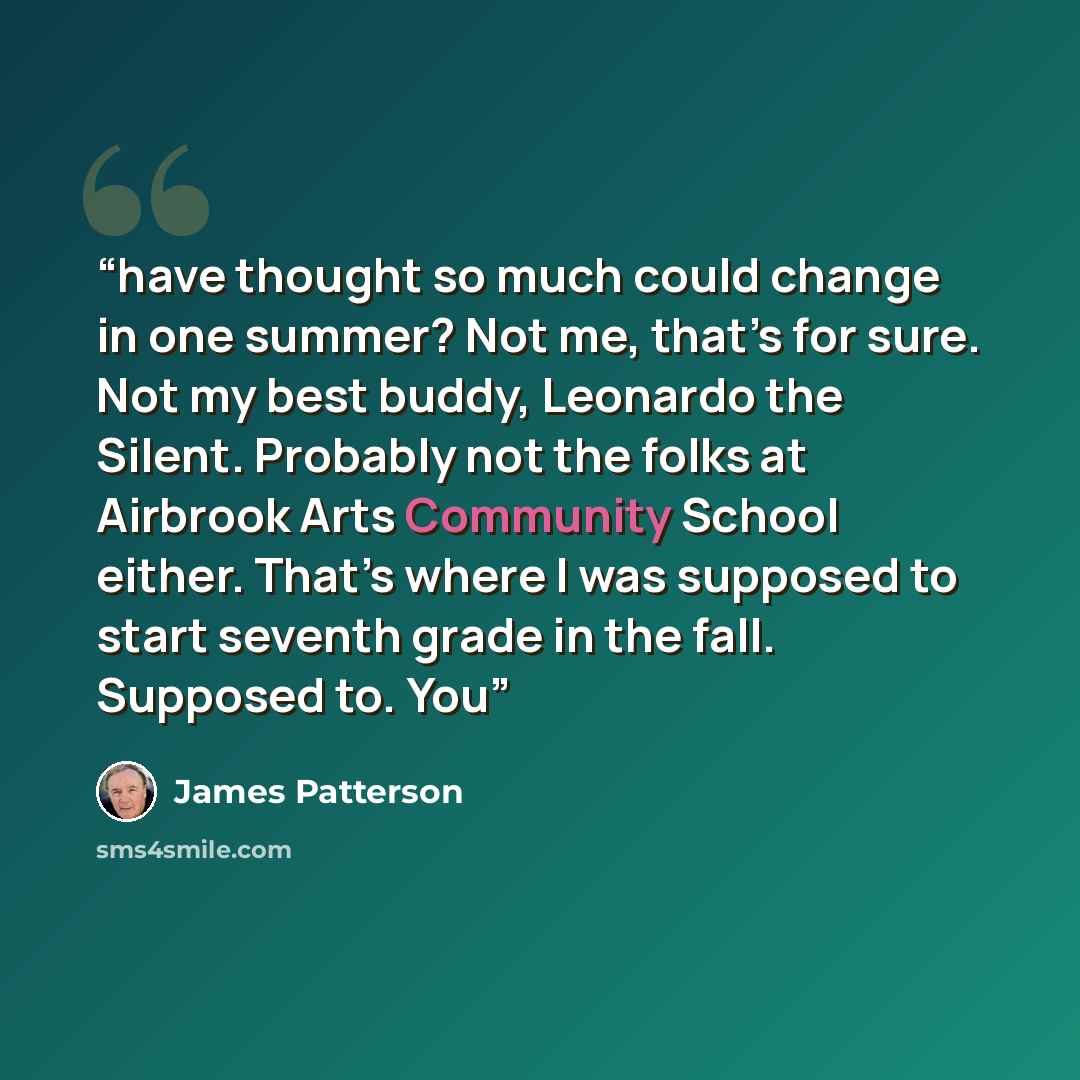 “have thought so much could change in one summer? Not me, that’s for sure. Not my best buddy, Leonardo the Silent. Probably not the folks at Airbrook Arts Community School either. That’s where I was supposed to start seventh grade in the fall. Supposed to. You” quote by James Patterson