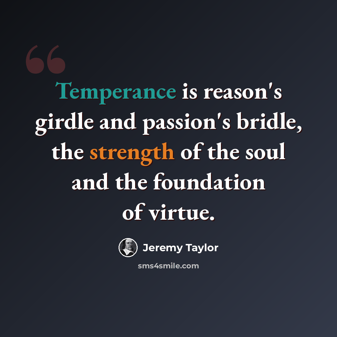“Temperance is reason's girdle and passion's bridle, the strength of the soul and the foundation of virtue.” quote by Jeremy Taylor