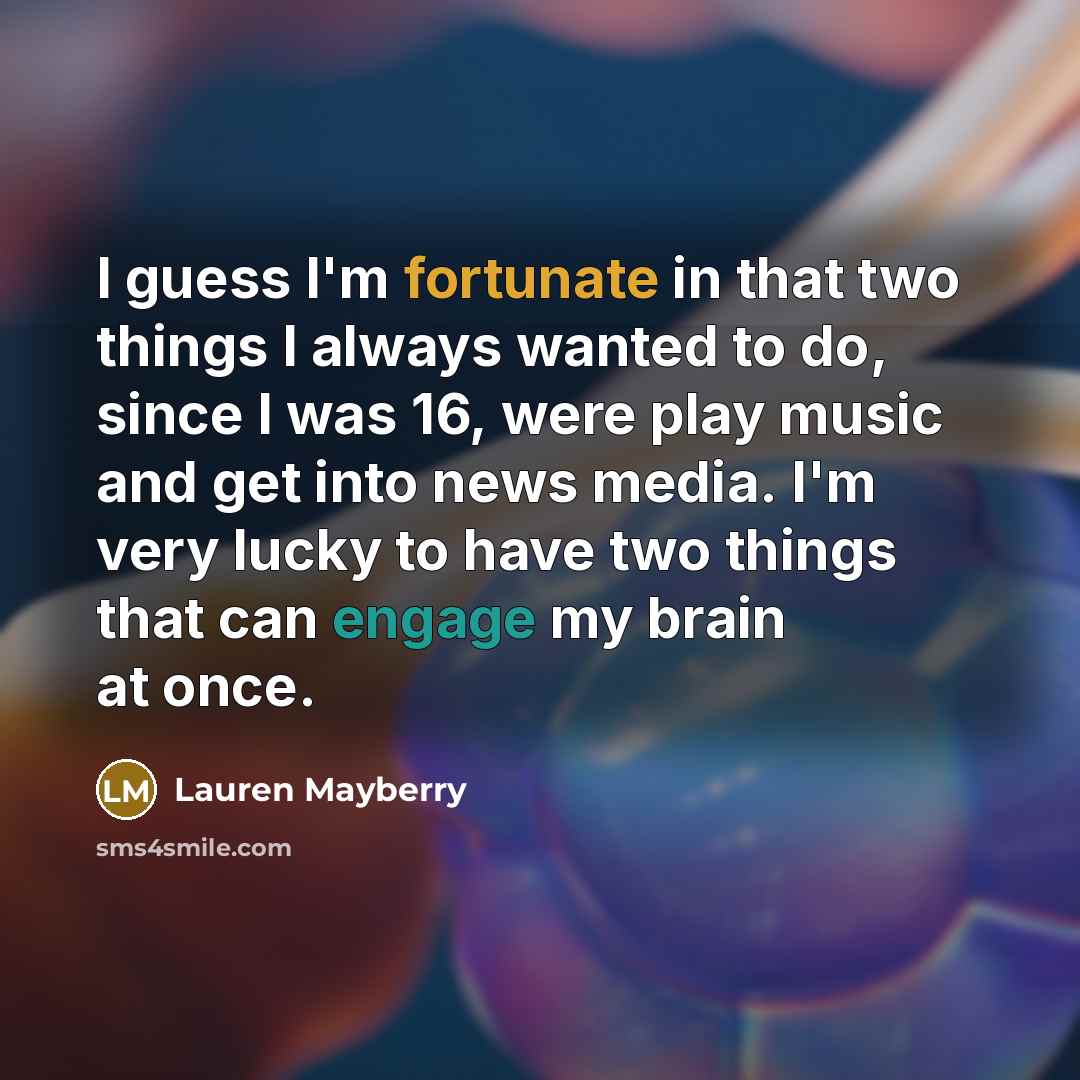 “I guess I'm fortunate in that two things I always wanted to do, since I was 16, were play music and get into news media. I'm very lucky to have two things that can engage my brain at once.” quote by Lauren Mayberry