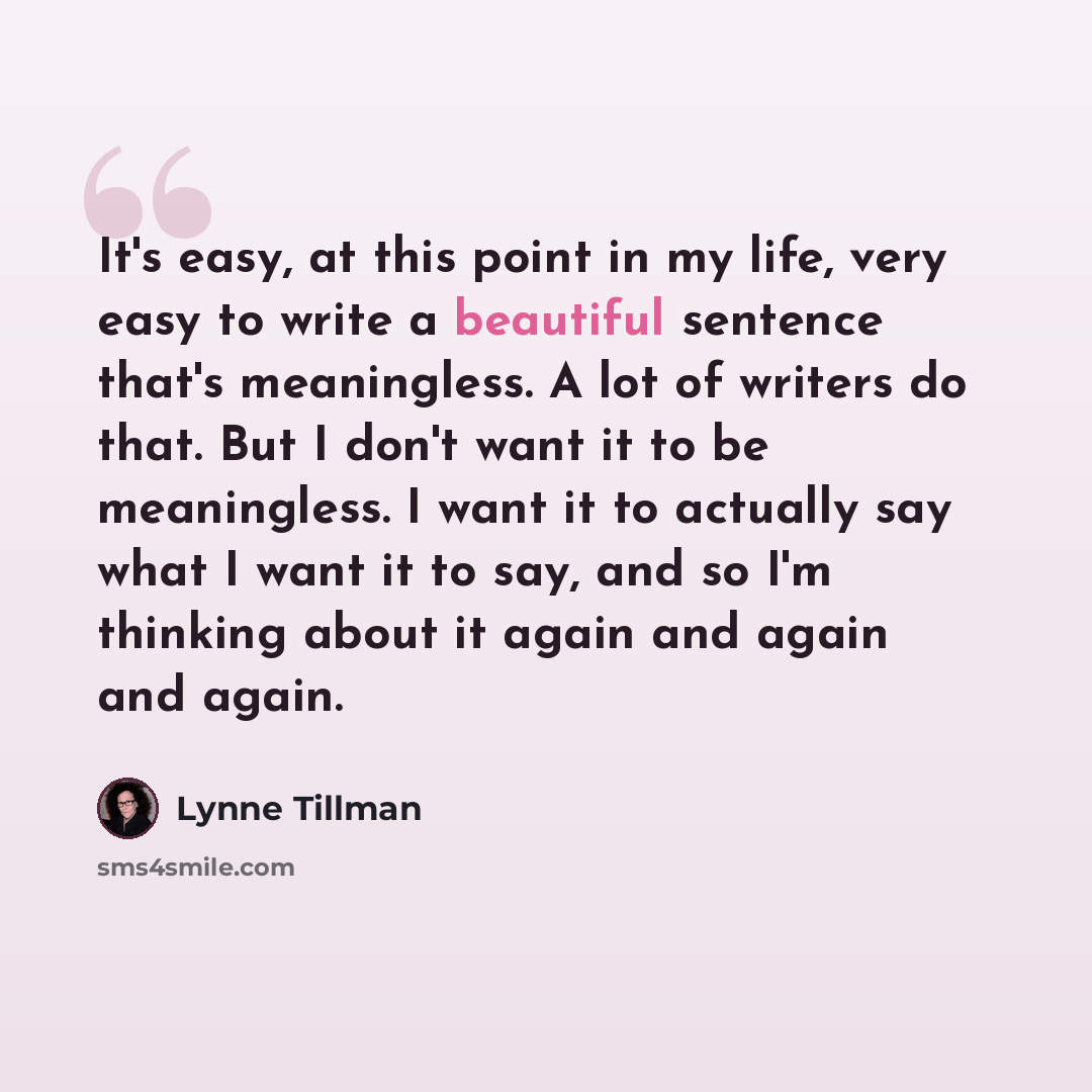 “It's easy, at this point in my life, very easy to write a beautiful sentence that's meaningless. A lot of writers do that. But I don't want it to be meaningless. I want it to actually say what I want it to say, and so I'm thinking about it again and again and again.” quote by Lynne Tillman