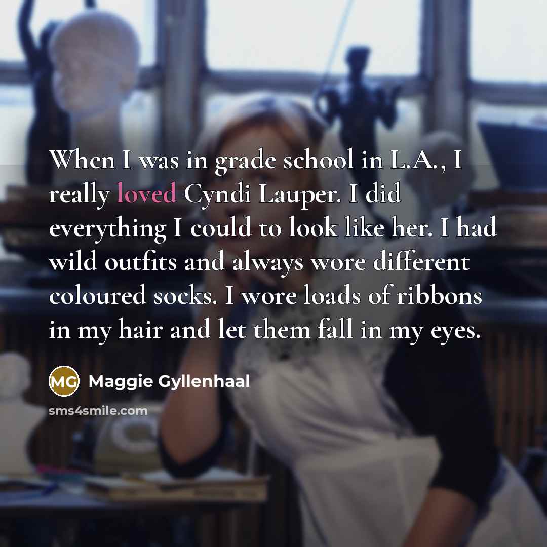 “When I was in grade school in L.A., I really loved Cyndi Lauper. I did everything I could to look like her. I had wild outfits and always wore different coloured socks. I wore loads of ribbons in my hair and let them fall in my eyes.” quote by Maggie Gyllenhaal