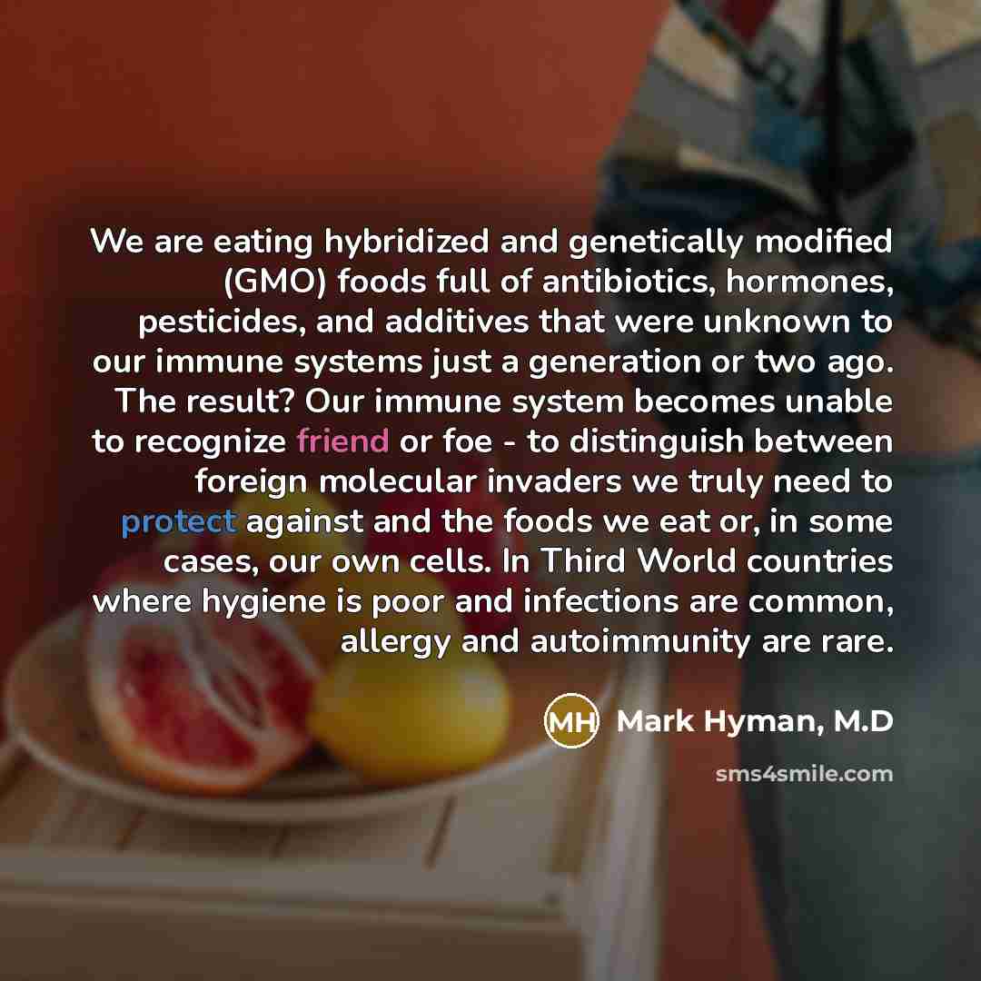 “We are eating hybridized and genetically modified (GMO) foods full of antibiotics, hormones, pesticides, and additives that were unknown to our immune systems just a generation or two ago. The result? Our immune system becomes unable to recognize friend or foe - to distinguish between foreign…” quote by Mark Hyman, M.D