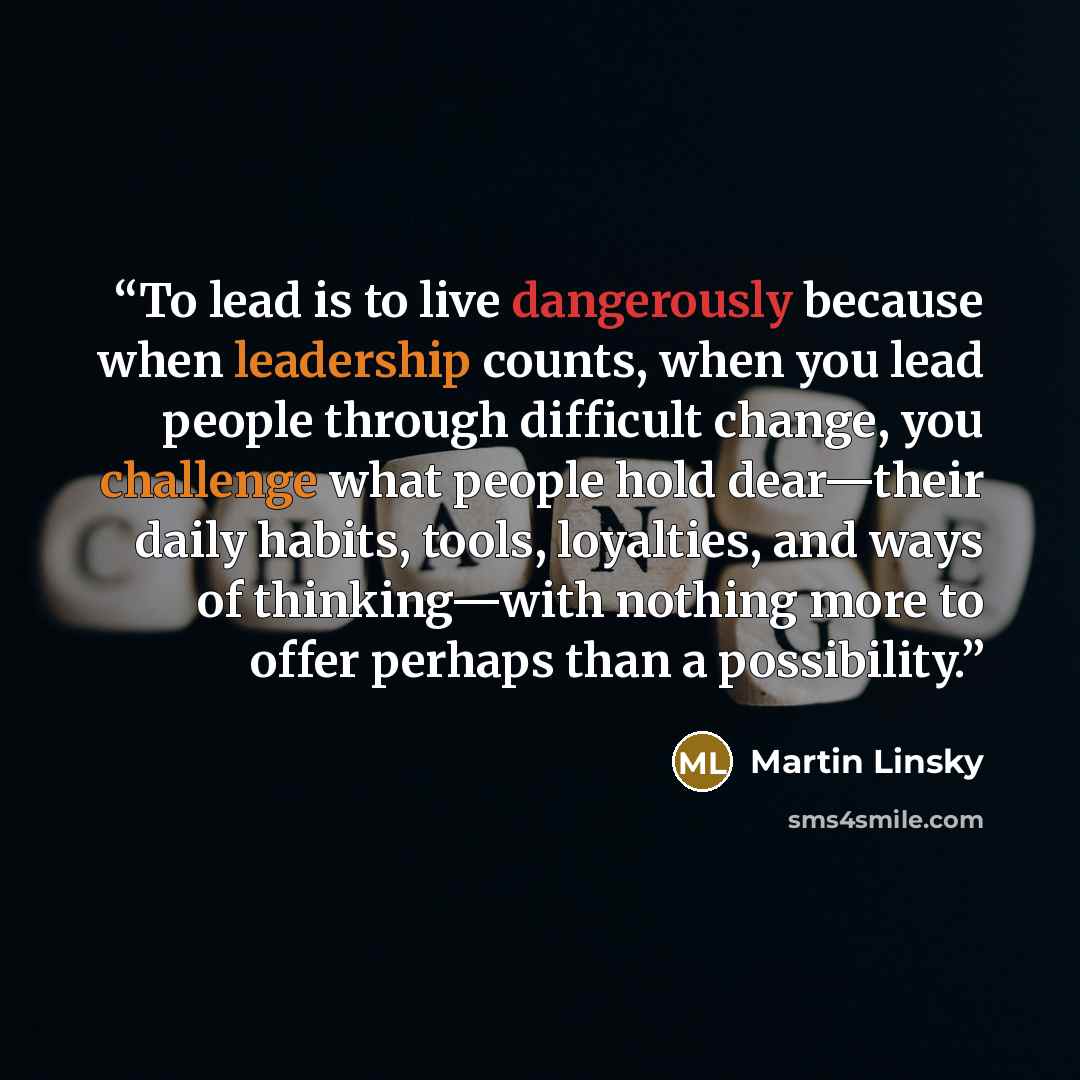“To lead is to live dangerously because when leadership counts, when you lead people through difficult change, you challenge what people hold dear—their daily habits, tools, loyalties, and ways of thinking—with nothing more to offer perhaps than a possibility.” quote by Martin Linsky