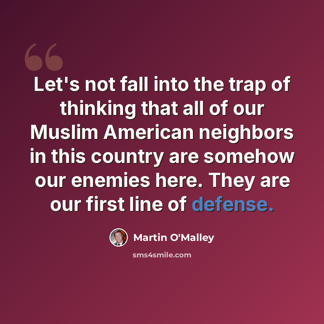 “Let's not fall into the trap of thinking that all of our Muslim American neighbors in this country are somehow our enemies here. They are our first line of defense.” quote by Martin O'Malley