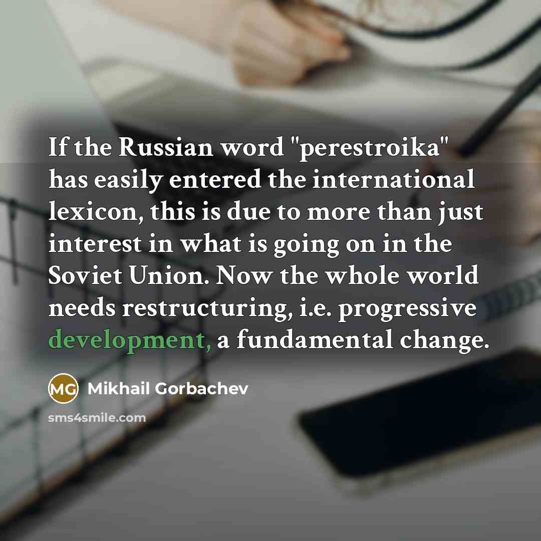 “If the Russian word "perestroika" has easily entered the international lexicon, this is due to more than just interest in what is going on in the Soviet Union. Now the whole world needs restructuring, i.e. progressive development, a fundamental change.” quote by Mikhail Gorbachev