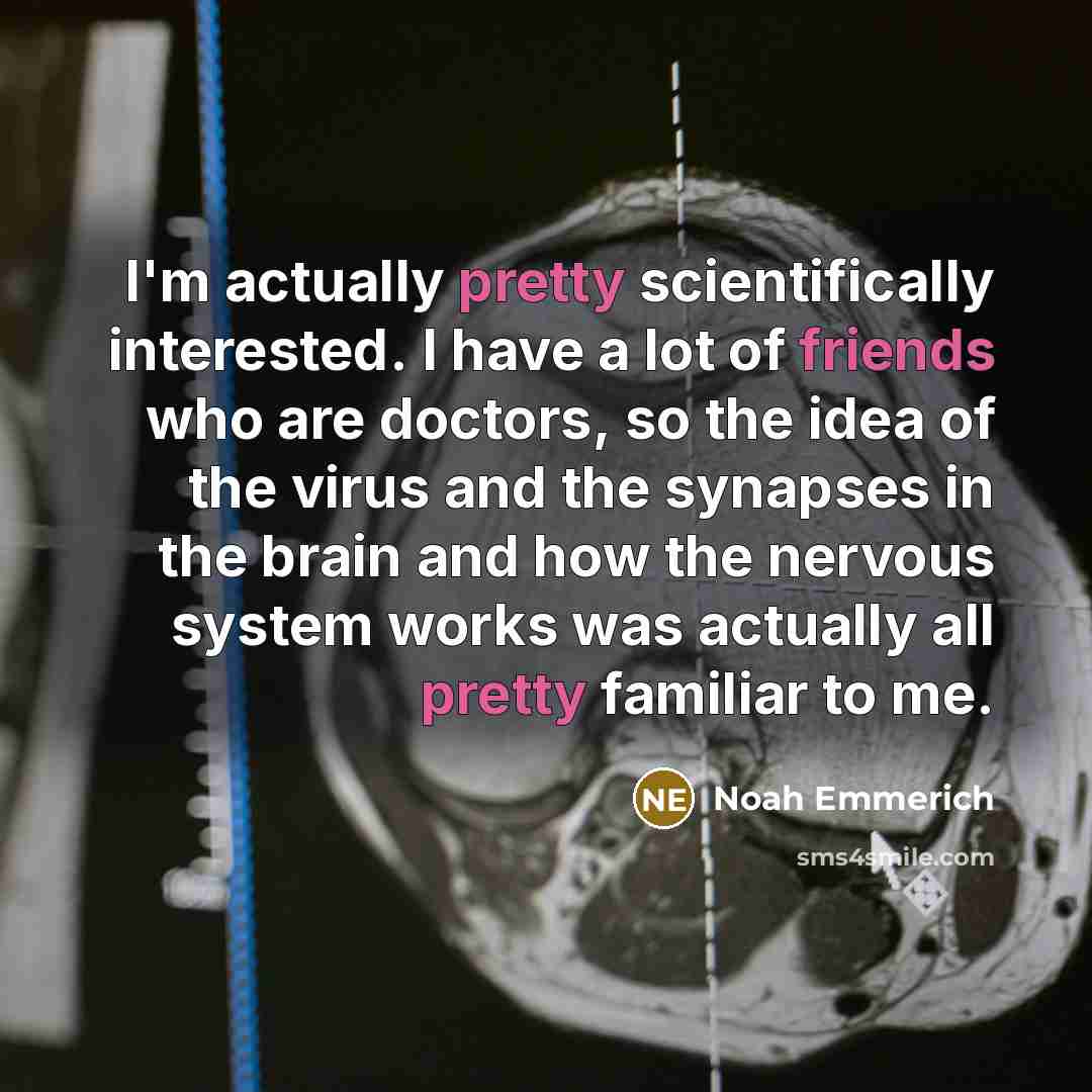 “I'm actually pretty scientifically interested. I have a lot of friends who are doctors, so the idea of the virus and the synapses in the brain and how the nervous system works was actually all pretty familiar to me.” quote by Noah Emmerich
