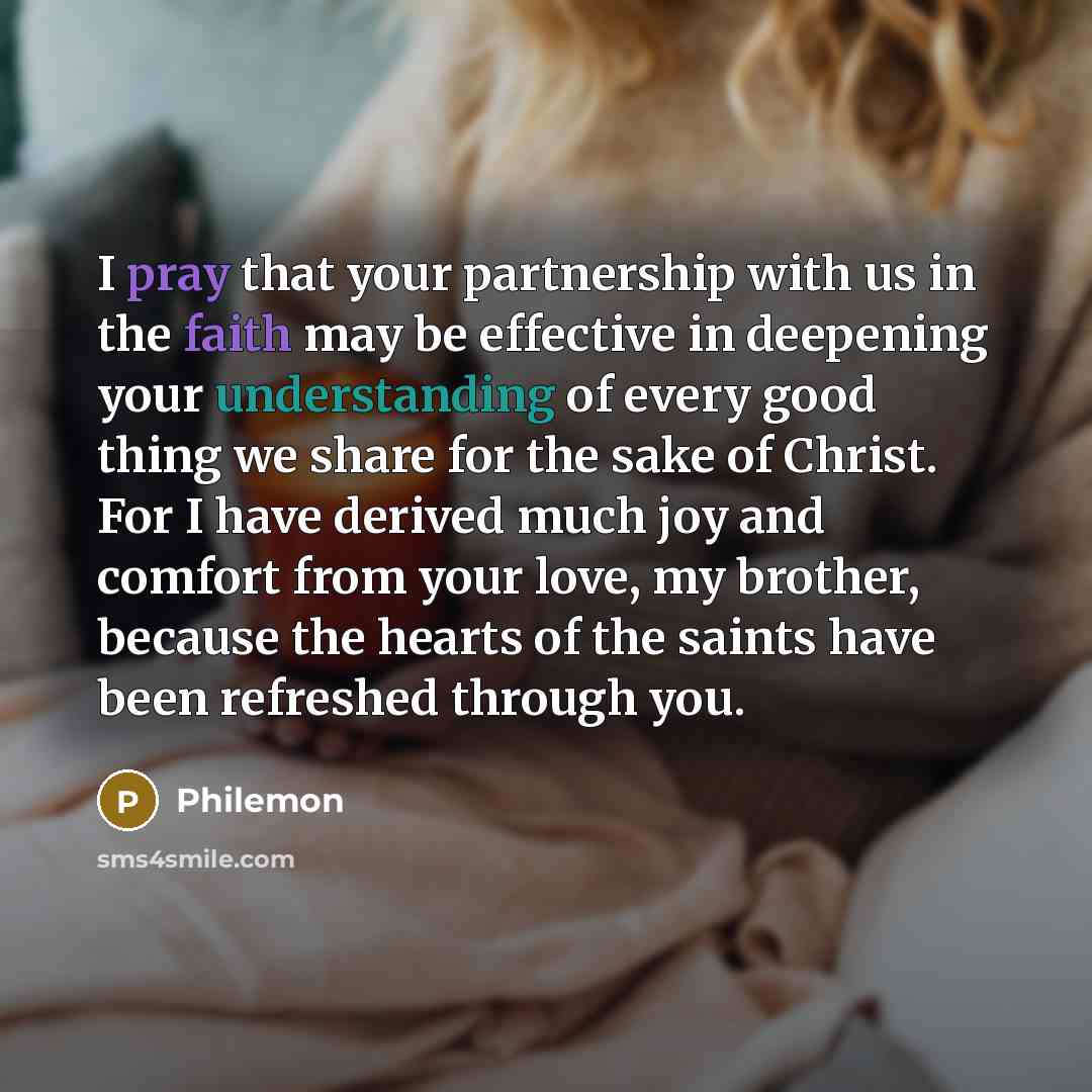 “I pray that your partnership with us in the faith may be effective in deepening your understanding of every good thing we share for the sake of Christ. For I have derived much joy and comfort from your love, my brother, because the hearts of the saints have been refreshed through you.” quote by Philemon