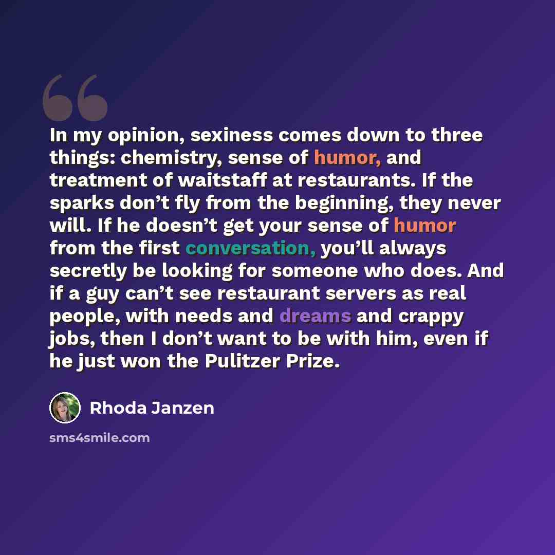 “In my opinion, sexiness comes down to three things: chemistry, sense of humor, and treatment of waitstaff at restaurants. If the sparks don’t fly from the beginning, they never will. If he doesn’t get your sense of humor from the first conversation, you’ll always secretly be looking for someone…” quote by Rhoda Janzen
