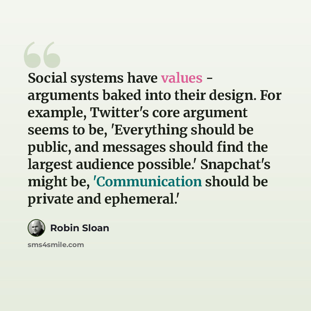 “Social systems have values - arguments baked into their design. For example, Twitter's core argument seems to be, 'Everything should be public, and messages should find the largest audience possible.' Snapchat's might be, 'Communication should be private and ephemeral.'” quote by Robin Sloan
