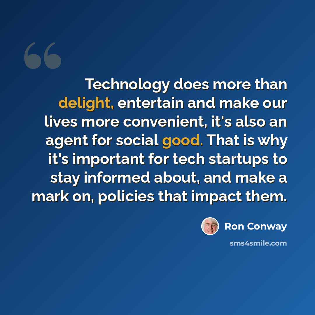 “Technology does more than delight, entertain and make our lives more convenient, it's also an agent for social good. That is why it's important for tech startups to stay informed about, and make a mark on, policies that impact them.” quote by Ron Conway