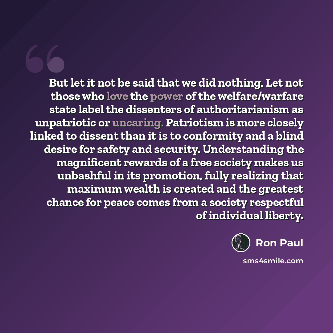 “But let it not be said that we did nothing. Let not those who love the power of the welfare/warfare state label the dissenters of authoritarianism as unpatriotic or uncaring. Patriotism is more closely linked to dissent than it is to conformity and a blind desire for safety and security…” quote by Ron Paul