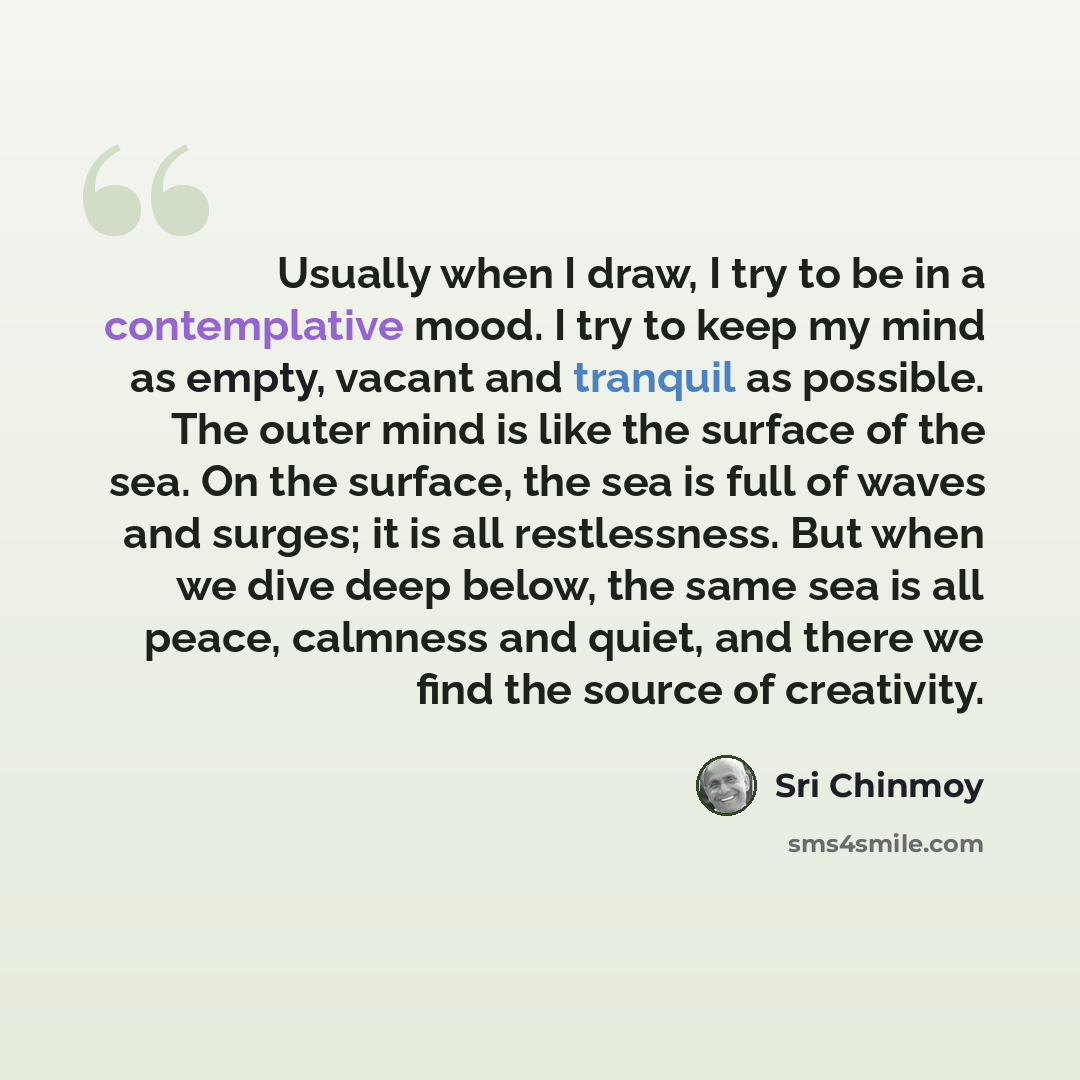 “Usually when I draw, I try to be in a contemplative mood. I try to keep my mind as empty, vacant and tranquil as possible. The outer mind is like the surface of the sea. On the surface, the sea is full of waves and surges; it is all restlessness. But when we dive deep below, the same sea is all…” quote by Sri Chinmoy