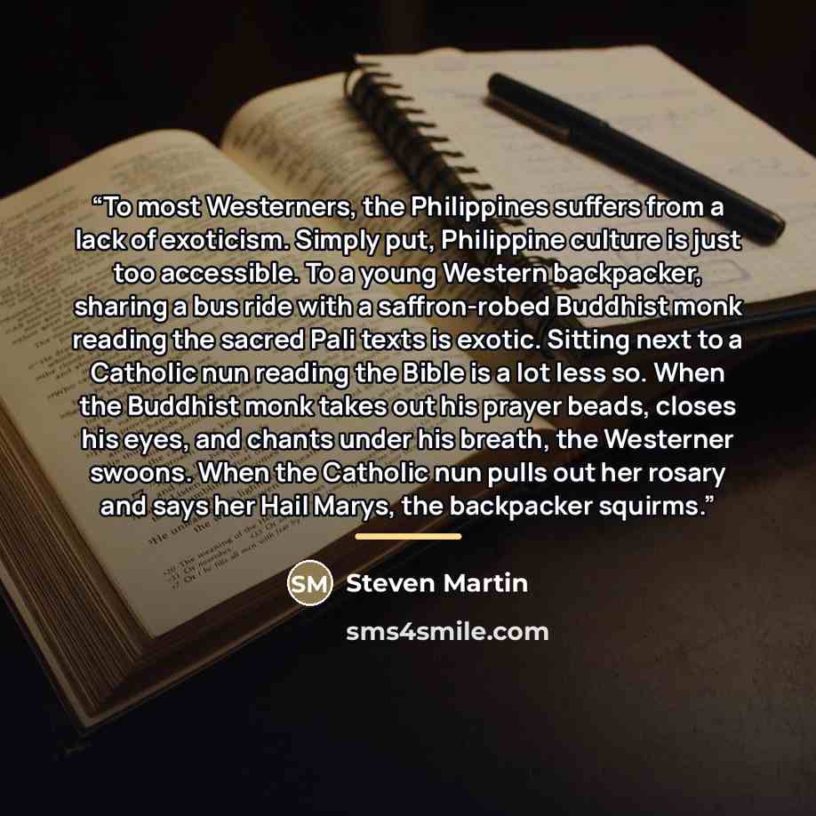 “To most Westerners, the Philippines suffers from a lack of exoticism. Simply put, Philippine culture is just too accessible. To a young Western backpacker, sharing a bus ride with a saffron-robed Buddhist monk reading the sacred Pali texts is exotic. Sitting next to a Catholic nun reading the…” quote by Steven Martin