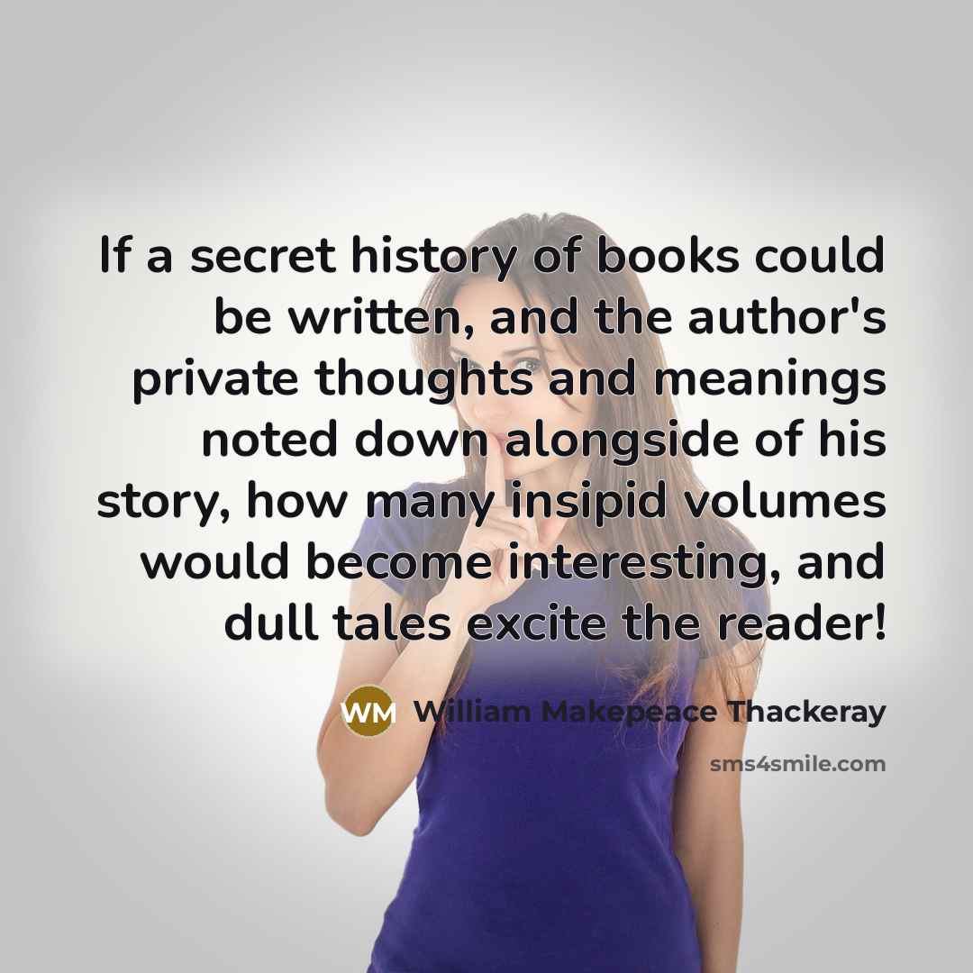 “If a secret history of books could be written, and the author's private thoughts and meanings noted down alongside of his story, how many insipid volumes would become interesting, and dull tales excite the reader!” quote by William Makepeace Thackeray