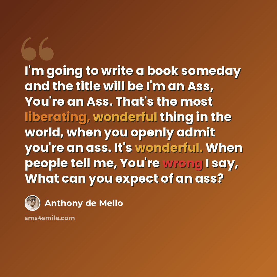 “I'm going to write a book someday and the title will be I'm an Ass, You're an Ass. That's the most liberating, wonderful thing in the world, when you openly admit you're an ass. It's wonderful. When people tell me, You're wrong I say, What can you expect of an ass?” quote by Anthony de Mello