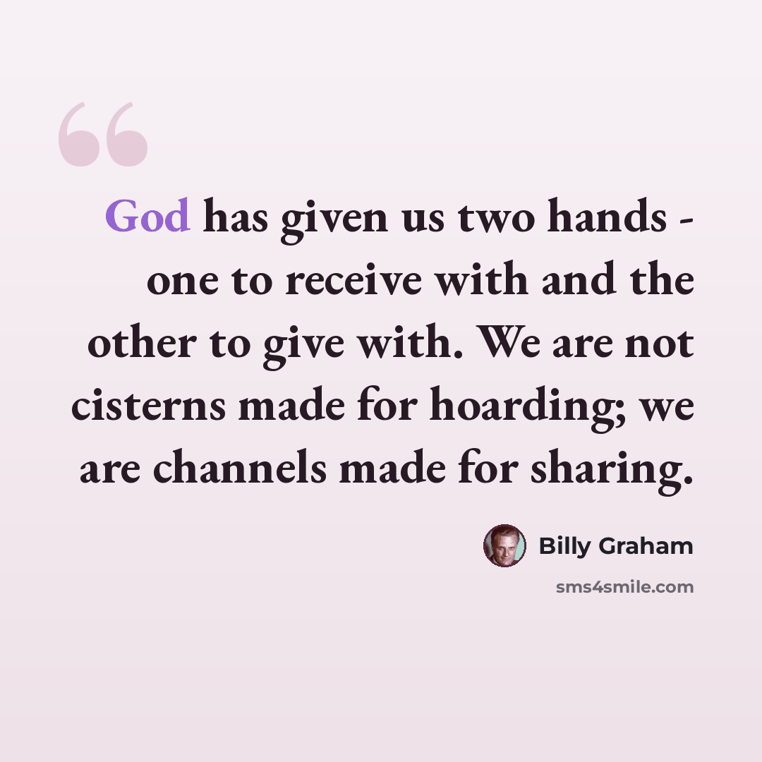 “God has given us two hands - one to receive with and the other to give with. We are not cisterns made for hoarding; we are channels made for sharing.” quote by Billy Graham