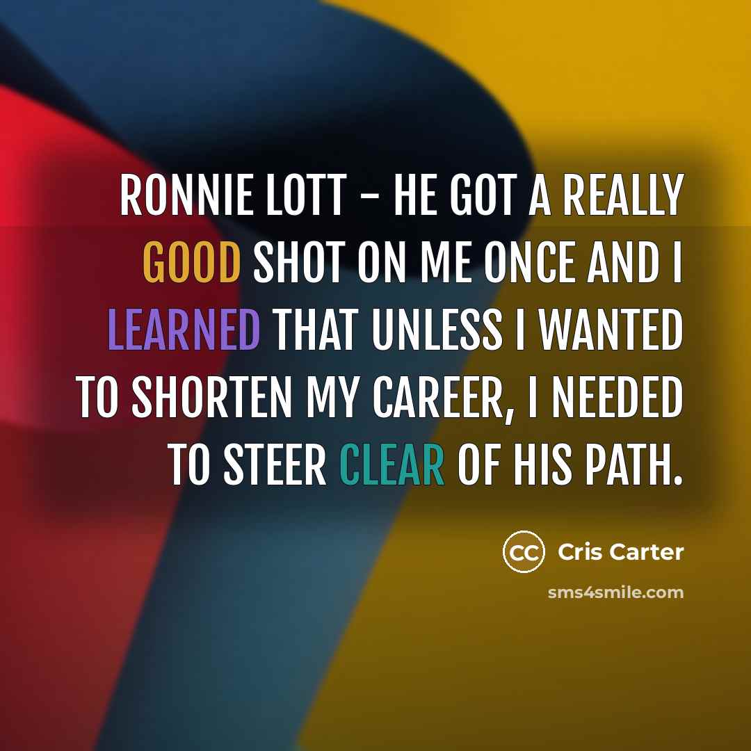 “Ronnie Lott - he got a really good shot on me once and I learned that unless I wanted to shorten my career, I needed to steer clear of his path.” quote by Cris Carter