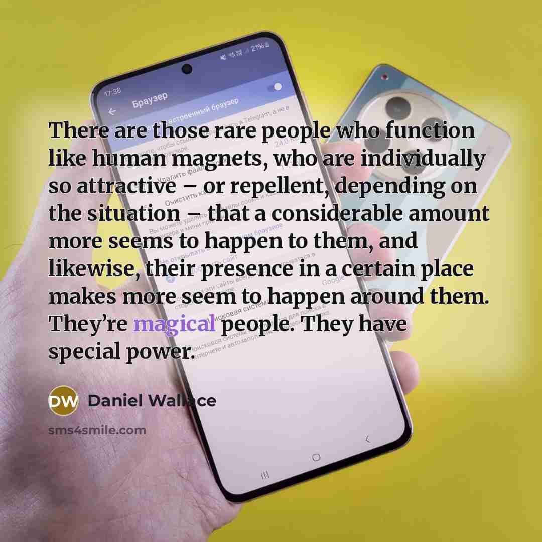 “There are those rare people who function like human magnets, who are individually so attractive – or repellent, depending on the situation – that a considerable amount more seems to happen to them, and likewise, their presence in a certain place makes more seem to happen around them. They’re…” quote by Daniel Wallace