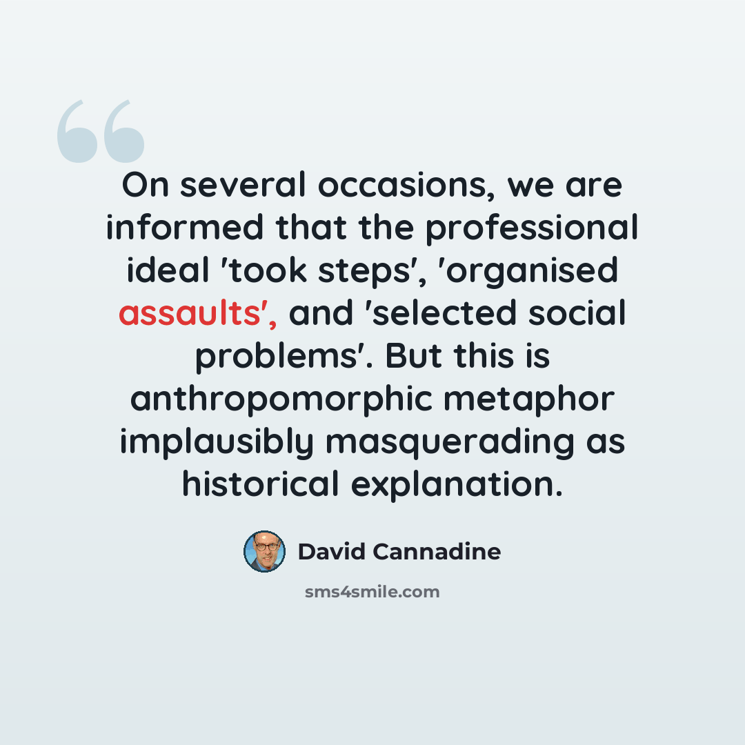 “On several occasions, we are informed that the professional ideal 'took steps', 'organised assaults', and 'selected social problems'. But this is anthropomorphic metaphor implausibly masquerading as historical explanation.” quote by David Cannadine