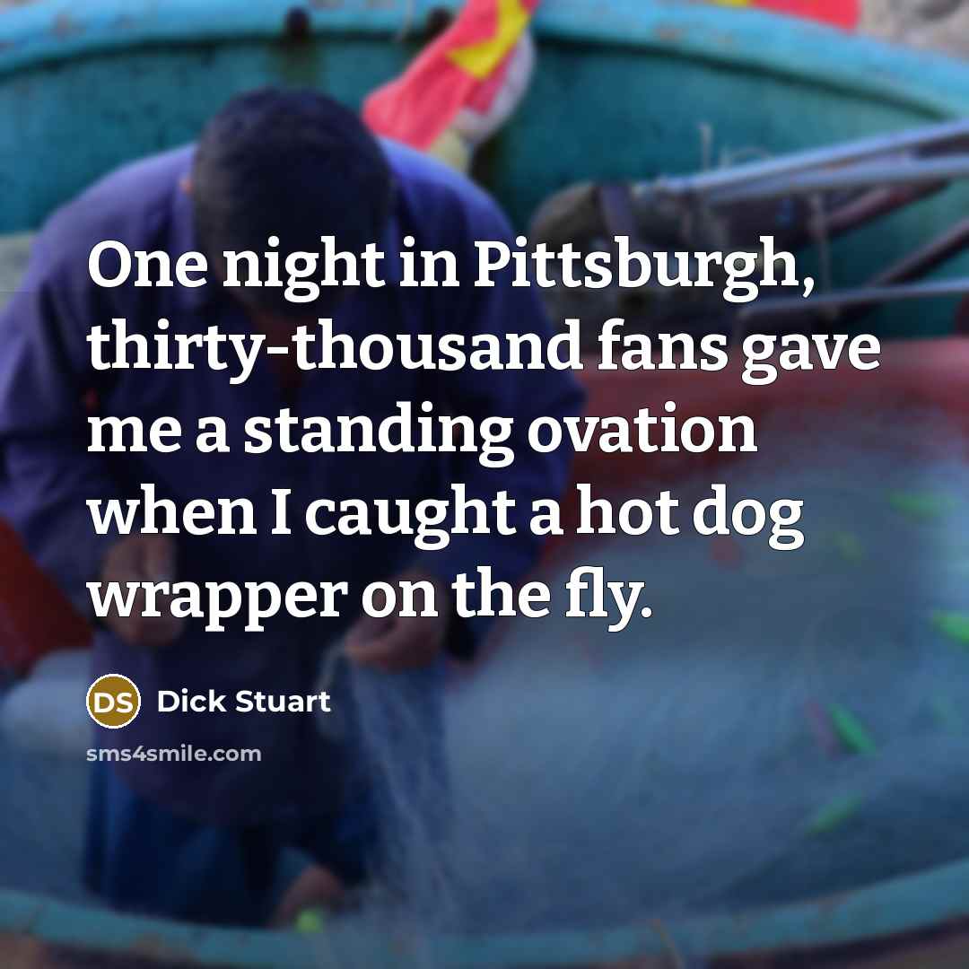 “One night in Pittsburgh, thirty-thousand fans gave me a standing ovation when I caught a hot dog wrapper on the fly.” quote by Dick Stuart