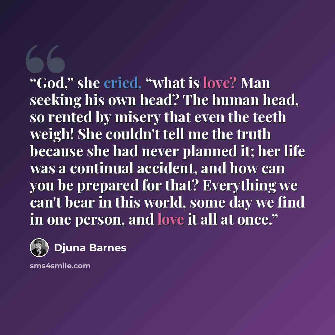 “God,” she cried, “what is love? Man seeking his own head? The human head, so rented by misery that even the teeth weigh! She couldn't tell me the truth because she had never planned it; her life was a continual accident, and how can you be prepared for that? Everything we can't bear in this world…” quote by Djuna Barnes