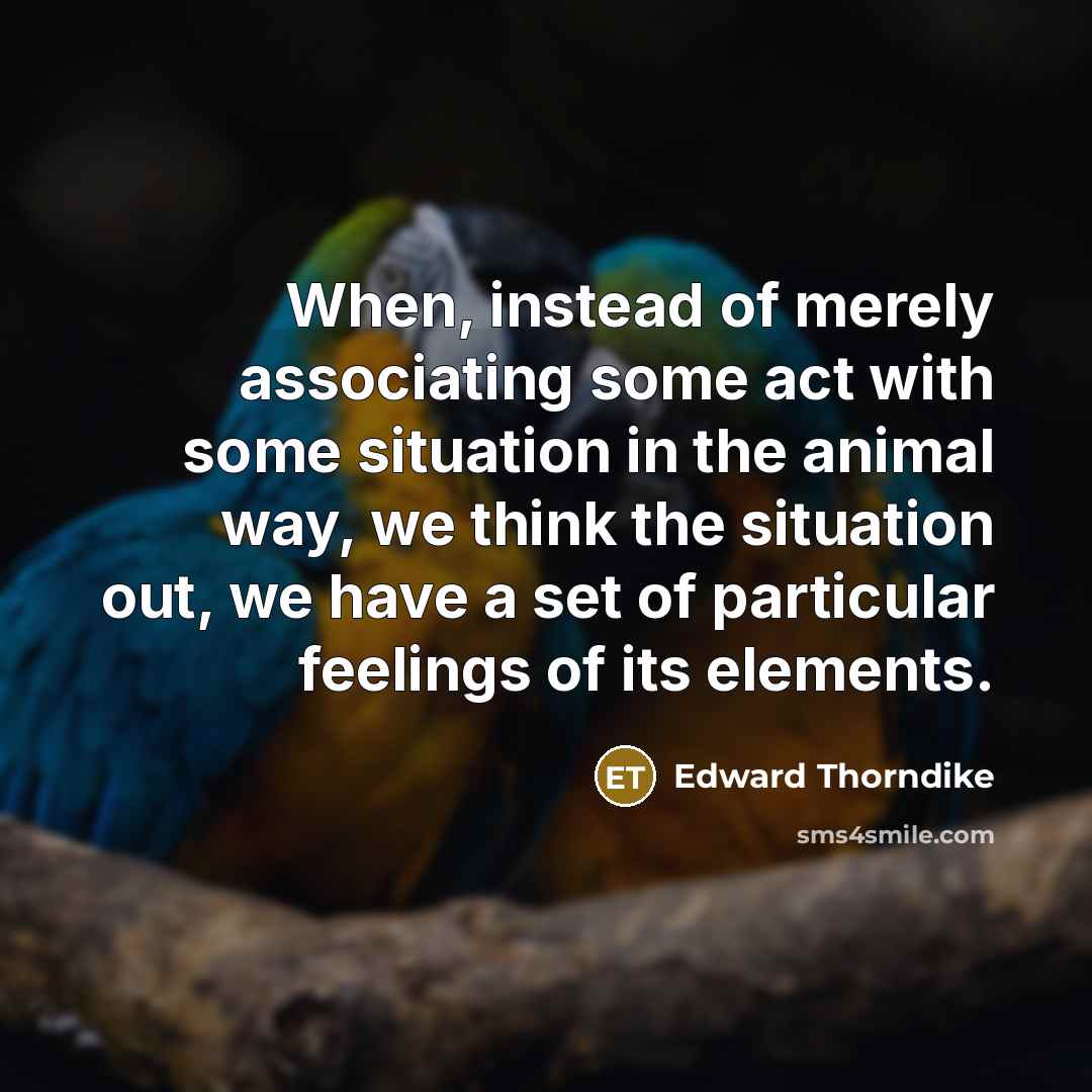 “When, instead of merely associating some act with some situation in the animal way, we think the situation out, we have a set of particular feelings of its elements.” quote by Edward Thorndike