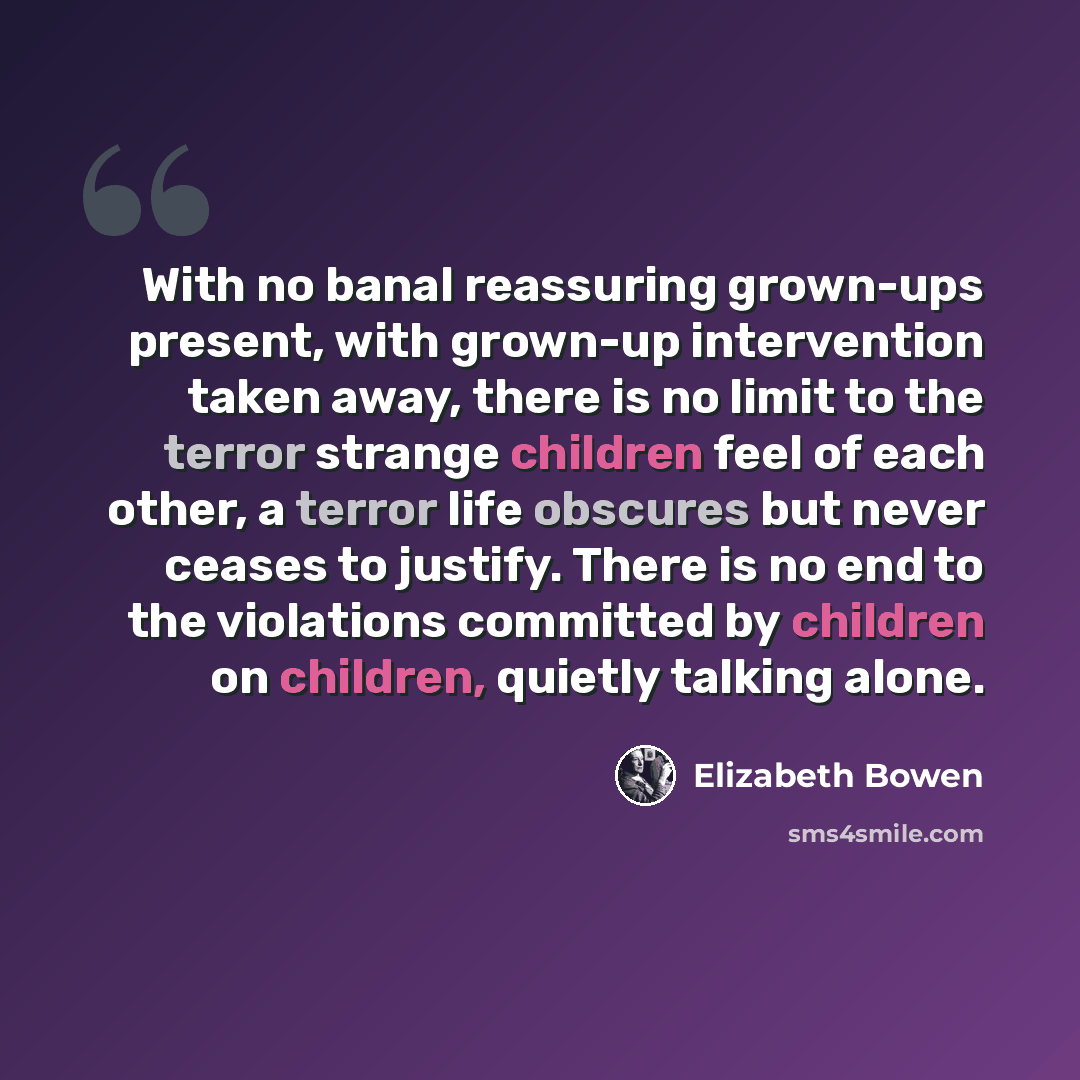 “With no banal reassuring grown-ups present, with grown-up intervention taken away, there is no limit to the terror strange children feel of each other, a terror life obscures but never ceases to justify. There is no end to the violations committed by children on children, quietly talking alone.” quote by Elizabeth Bowen
