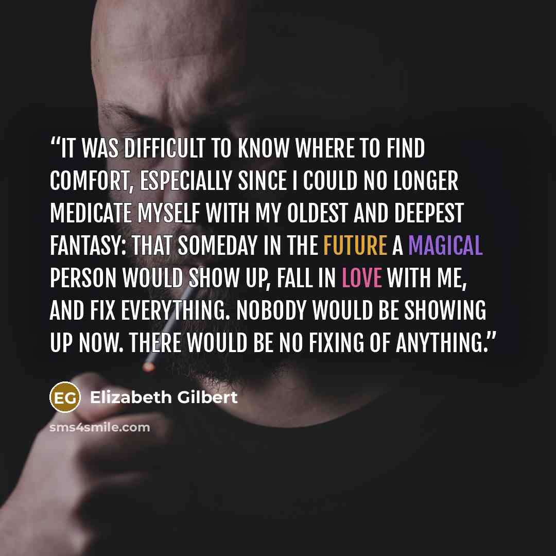 “It was difficult to know where to find comfort, especially since I could no longer medicate myself with my oldest and deepest fantasy: that someday in the future a magical person would show up, fall in love with me, and fix everything. Nobody would be showing up now. There would be no fixing of…” quote by Elizabeth Gilbert