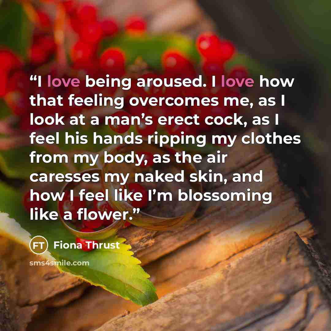 “I love being aroused. I love how that feeling overcomes me, as I look at a man’s erect cock, as I feel his hands ripping my clothes from my body, as the air caresses my naked skin, and how I feel like I’m blossoming like a flower.” quote by Fiona Thrust