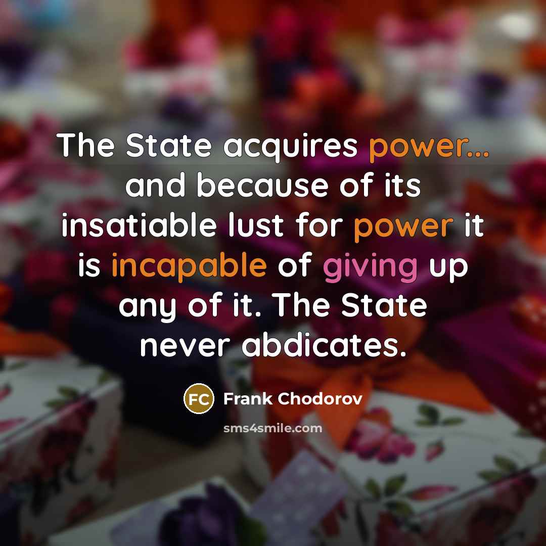 “The State acquires power... and because of its insatiable lust for power it is incapable of giving up any of it. The State never abdicates.” quote by Frank Chodorov
