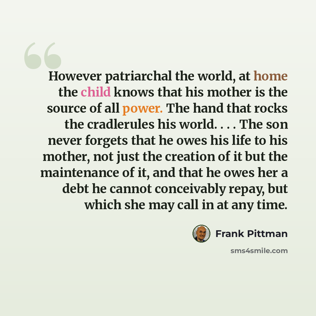 “However patriarchal the world, at home the child knows that his mother is the source of all power. The hand that rocks the cradlerules his world. . . . The son never forgets that he owes his life to his mother, not just the creation of it but the maintenance of it, and that he owes her a debt he…” quote by Frank Pittman
